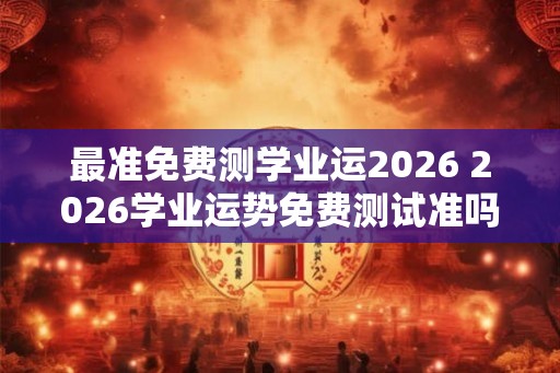 最准免费测学业运2026 2026学业运势免费测试准吗