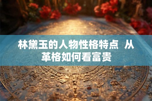 林黛玉的人物性格特点  从革格如何看富贵