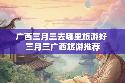 广西三月三去哪里旅游好 三月三广西旅游推荐