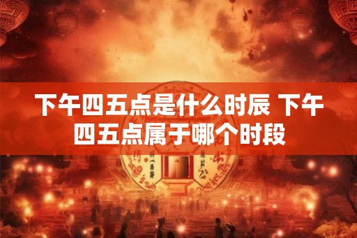 下午四五点是什么时辰 下午四五点属于哪个时段