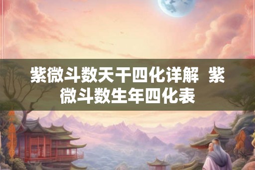 紫微斗数天干四化详解 紫微斗数生年四化表 紫微斗数天干四化详解 紫微斗数生年四化表