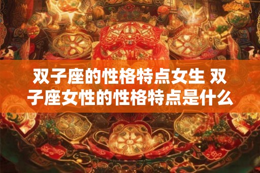 双子座的性格特点女生 双子座女性的性格特点是什么