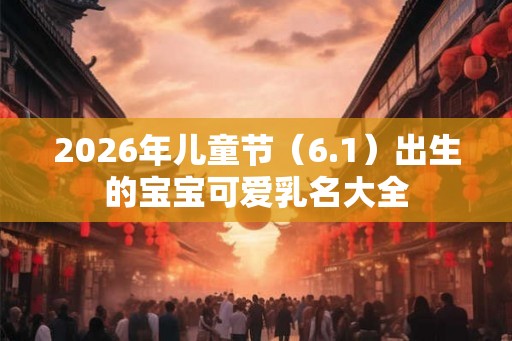 2026年儿童节(6.1)出生的宝宝可爱乳名大全 2026年儿童节(6.1)出生的宝宝可爱乳名大全