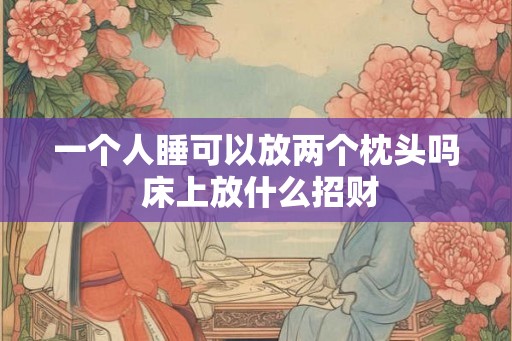 一个人睡可以放两个枕头吗 床上放什么招财 一个人睡可以放两个枕头吗 床上放什么招财