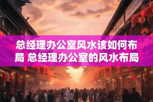 总经理办公室风水该如何布局 总经理办公室的风水布局如何