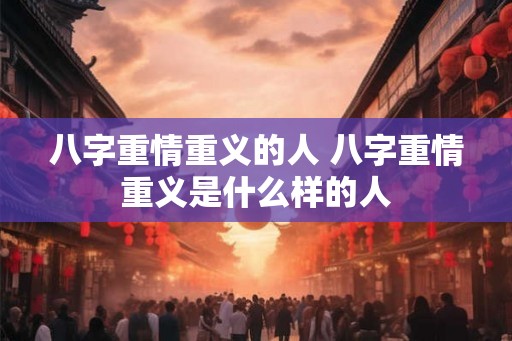 八字重情重义的人 八字重情重义是什么样的人