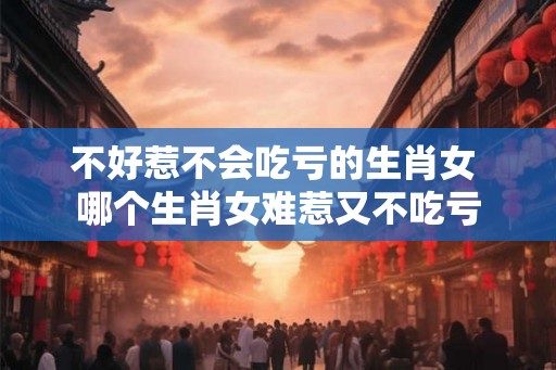 不好惹不会吃亏的生肖女 哪个生肖女难惹又不吃亏