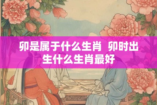 卯是属于什么生肖 卯时出生什么生肖最好 卯是属于什么生肖 卯时出生什么生肖最好