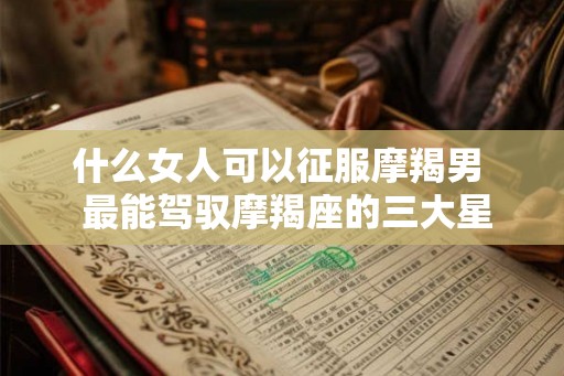 什么女人可以征服摩羯男  最能驾驭摩羯座的三大星座