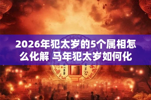 2026年犯太岁的5个属相怎么化解 马年犯太岁如何化解