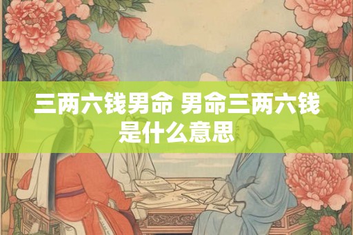 三两六钱男命 男命三两六钱是什么意思 三两六钱男命 男命三两六钱是什么意思
