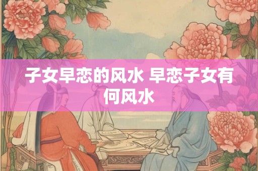子女早恋的风水 早恋子女有何风水