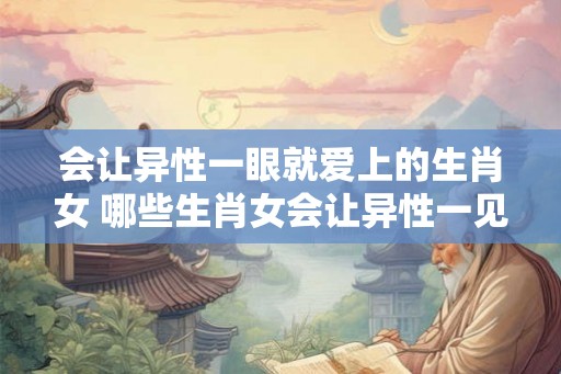 会让异性一眼就爱上的生肖女 哪些生肖女会让异性一见钟情