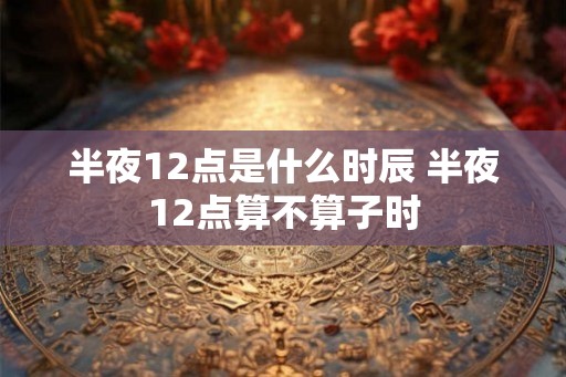 半夜12点是什么时辰 半夜12点算不算子时 半夜12点是什么时辰 半夜12点算不算子时