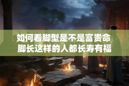 如何看脚型是不是富贵命 脚长这样的人都长寿有福