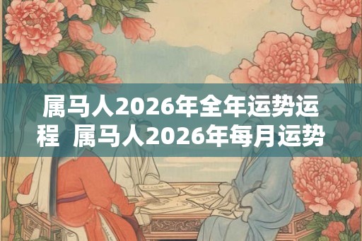 属马人2026年全年运势运程  属马人2026年每月运势及运程详解