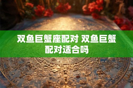 双鱼巨蟹座配对 双鱼巨蟹配对适合吗 双鱼巨蟹座配对 双鱼巨蟹配对适合吗