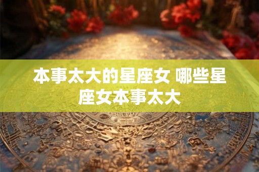 本事太大的星座女 哪些星座女本事太大 本事太大的星座女 哪些星座女本事太大