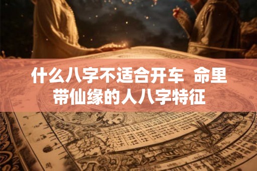 什么八字不适合开车 命里带仙缘的人八字特征 什么八字不适合开车 命里带仙缘的人八字特征