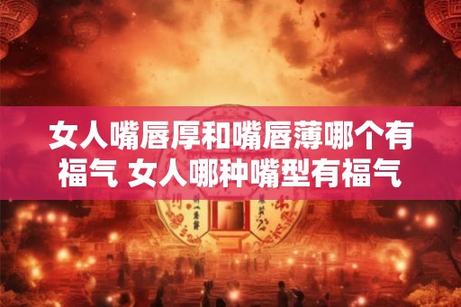 女人嘴唇厚和嘴唇薄哪个有福气 女人哪种嘴型有福气