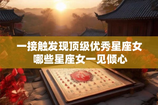 一接触发现顶级优秀星座女 哪些星座女一见倾心