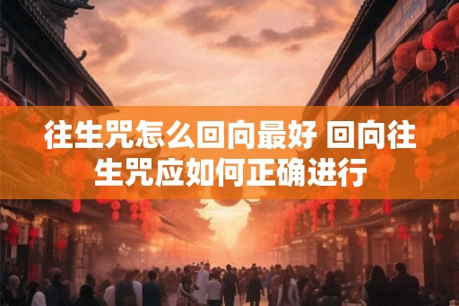 往生咒怎么回向最好 回向往生咒应如何正确进行