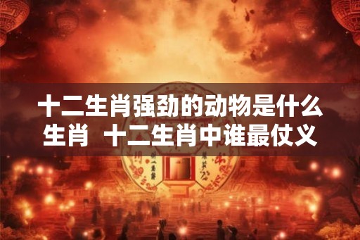 十二生肖强劲的动物是什么生肖  十二生肖中谁最仗义