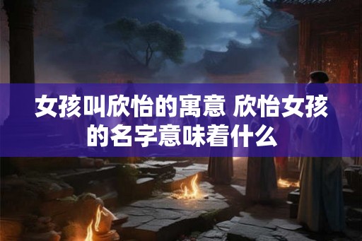 女孩叫欣怡的寓意 欣怡女孩的名字意味着什么