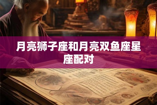 月亮狮子座和月亮双鱼座星座配对