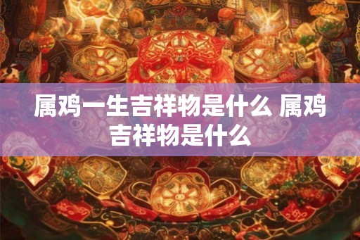 属鸡一生吉祥物是什么 属鸡吉祥物是什么 属鸡一生吉祥物是什么 属鸡吉祥物是什么
