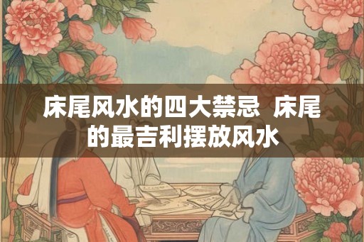 床尾风水的四大禁忌  床尾的最吉利摆放风水