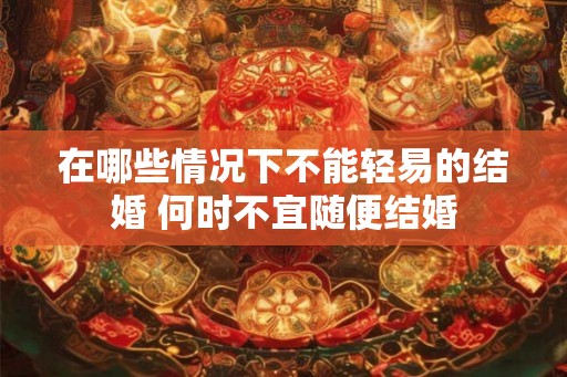 在哪些情况下不能轻易的结婚 何时不宜随便结婚