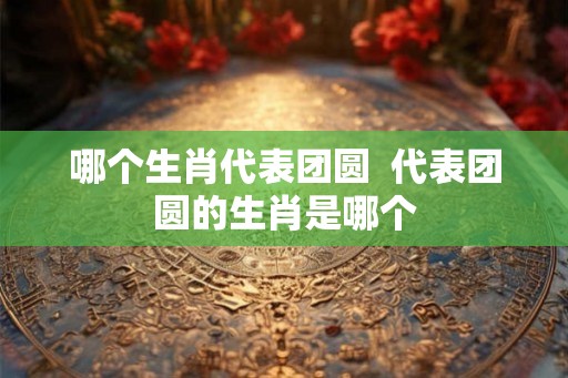哪个生肖代表团圆  代表团圆的生肖是哪个