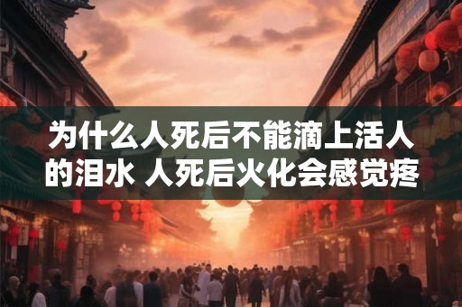 为什么人死后不能滴上活人的泪水 人死后火化会感觉疼吗