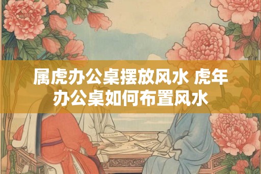 属虎办公桌摆放风水 虎年办公桌如何布置风水