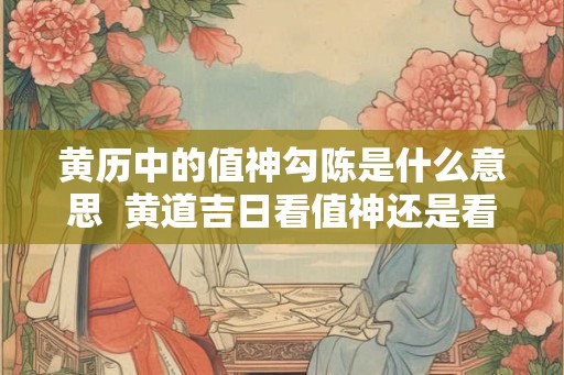 黄历中的值神勾陈是什么意思 黄道吉日看值神还是看十二神 黄历中的值神勾陈是什么意思 黄道吉日看值神还是看十二神