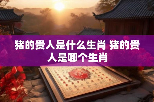 猪的贵人是什么生肖 猪的贵人是哪个生肖