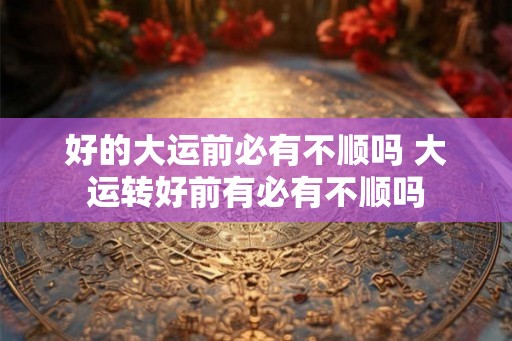 好的大运前必有不顺吗 大运转好前有必有不顺吗 好的大运前必有不顺吗 大运转好前有必有不顺吗