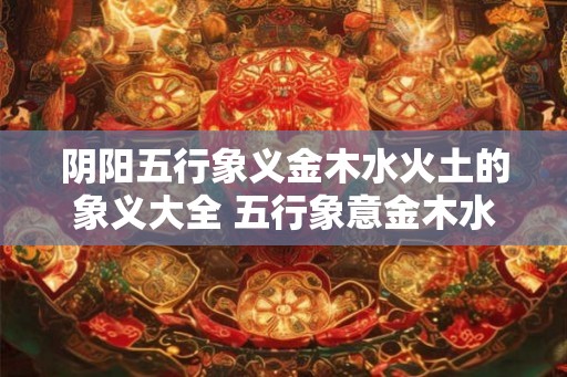阴阳五行象义金木水火土的象义大全 五行象意金木水火土全解