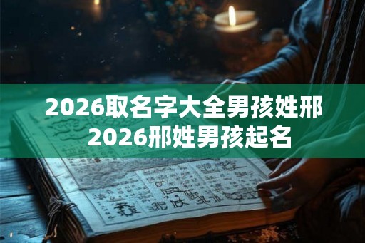 2026取名字大全男孩姓邢  2026邢姓男孩起名