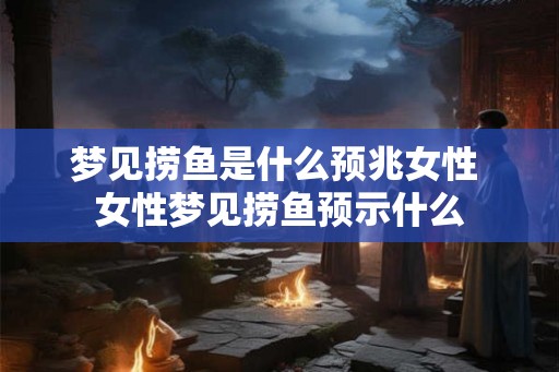 梦见捞鱼是什么预兆女性 女性梦见捞鱼预示什么