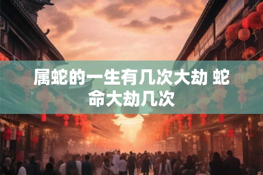 属蛇的一生有几次大劫 蛇命大劫几次 属蛇的一生有几次大劫 蛇命大劫几次