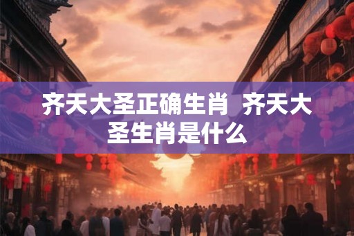 齐天大圣正确生肖  齐天大圣生肖是什么