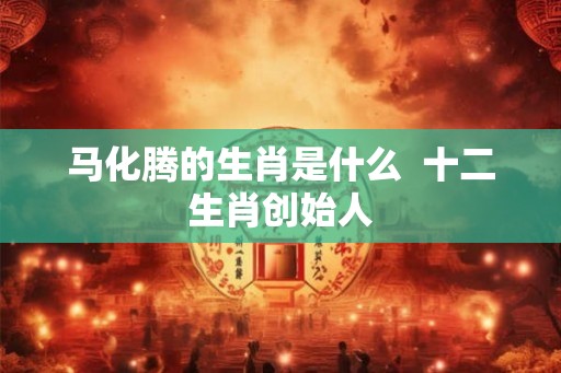 马化腾的生肖是什么 十二生肖创始人 马化腾的生肖是什么 十二生肖创始人