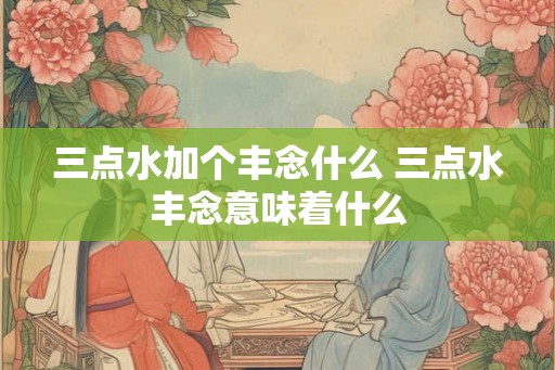 三点水加个丰念什么 三点水丰念意味着什么 三点水加个丰念什么 三点水丰念意味着什么