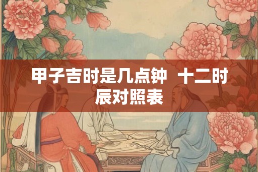 甲子吉时是几点钟  十二时辰对照表