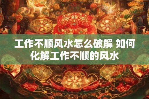 工作不顺风水怎么破解 如何化解工作不顺的风水