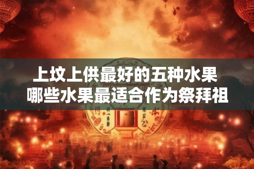 上坟上供最好的五种水果 哪些水果最适合作为祭拜祖先的供品