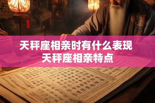 天秤座相亲时有什么表现 天秤座相亲特点