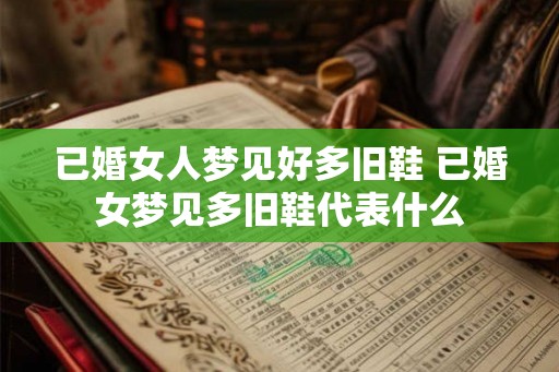 已婚女人梦见好多旧鞋 已婚女梦见多旧鞋代表什么